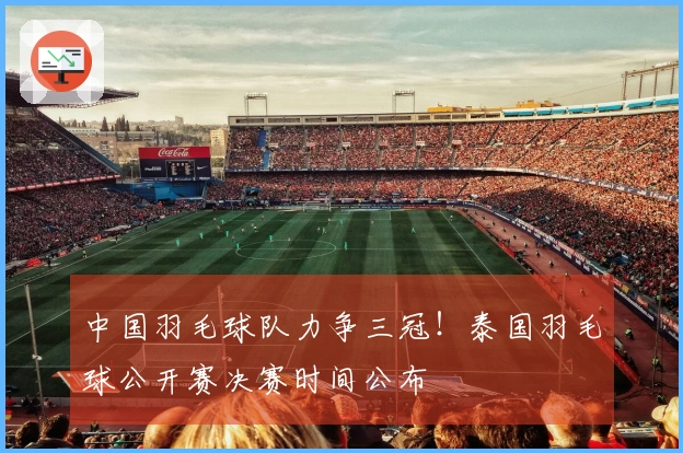 中国羽毛球队力争三冠！泰国羽毛球公开赛决赛时间公布