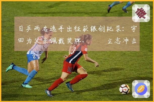 日乒两名选手出征获银创纪录：宇田为父亲佩戴奖牌，篠塚立志冲击前20位